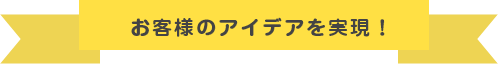 お客様のアイディアを実現!